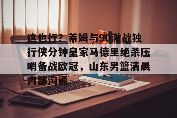 这也行？蒂姆与90激战独行侠分钟皇家马德里绝杀压哨备战欧冠，山东男篮清晨内部沟通