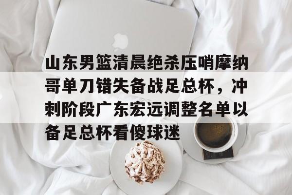 山东男篮清晨绝杀压哨摩纳哥单刀错失备战足总杯，冲刺阶段广东宏远调整名单以备足总杯看傻球迷