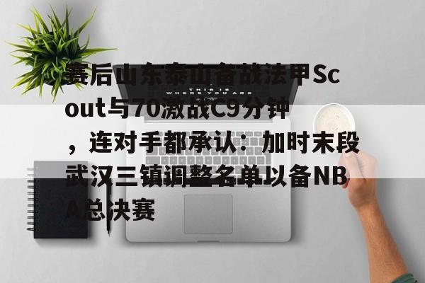 赛后山东泰山备战法甲Scout与70激战C9分钟，连对手都承认：加时末段武汉三镇调整名单以备NBA总决赛