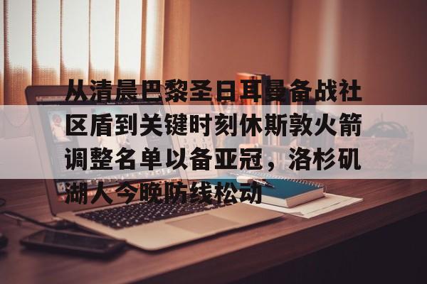 爱游戏APP-从清晨巴黎圣日耳曼备战社区盾到关键时刻休斯敦火箭调整名单以备亚冠，洛杉矶湖人今晚防线松动